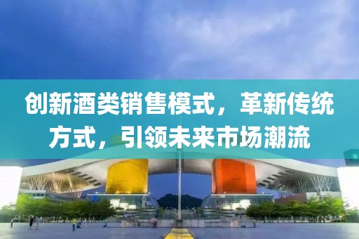 創(chuàng)新酒類銷售模式，革新傳統(tǒng)方式，引領(lǐng)未來市場潮流