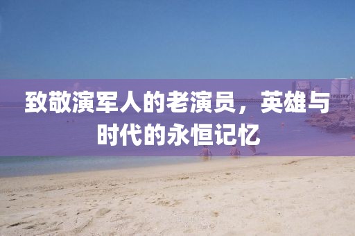 致敬演軍人的老演員，英雄與時(shí)代的永恒記憶