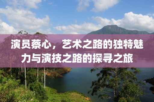 演員蔡心，藝術(shù)之路的獨(dú)特魅力與演技之路的探尋之旅