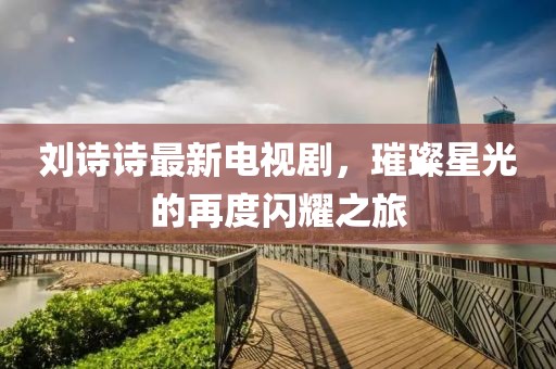 劉詩詩最新電視劇，璀璨星光的再度閃耀之旅