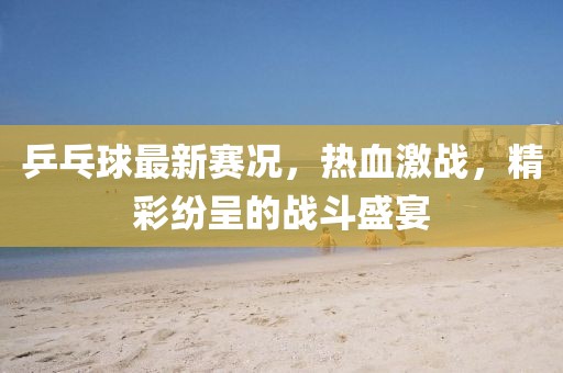 乒乓球最新賽況，熱血激戰(zhàn)，精彩紛呈的戰(zhàn)斗盛宴
