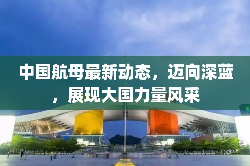 中國航母最新動態(tài)，邁向深藍，展現(xiàn)大國力量風采