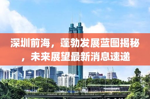 深圳前海，蓬勃發(fā)展藍(lán)圖揭秘，未來展望最新消息速遞