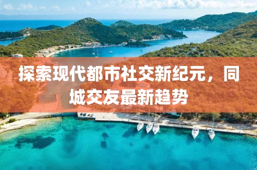 探索現(xiàn)代都市社交新紀元，同城交友最新趨勢