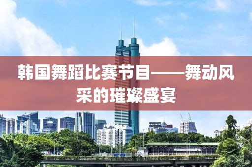 韓國舞蹈比賽節(jié)目——舞動風(fēng)采的璀璨盛宴