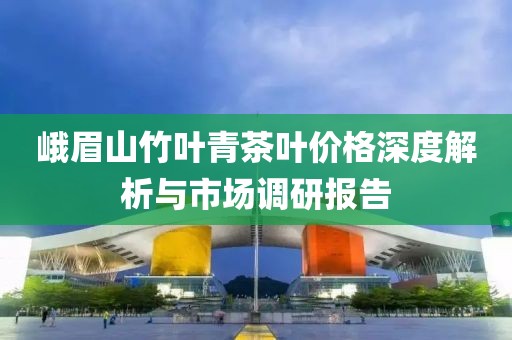 峨眉山竹葉青茶葉價(jià)格深度解析與市場調(diào)研報(bào)告