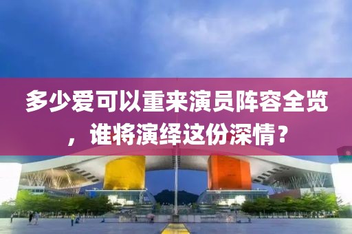 多少愛可以重來演員陣容全覽，誰(shuí)將演繹這份深情？