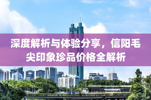 深度解析與體驗分享，信陽毛尖印象珍品價格全解析