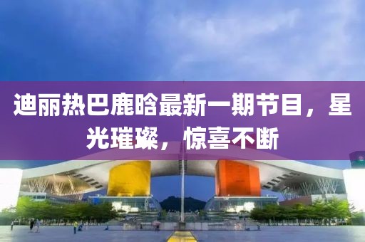 迪麗熱巴鹿晗最新一期節(jié)目，星光璀璨，驚喜不斷