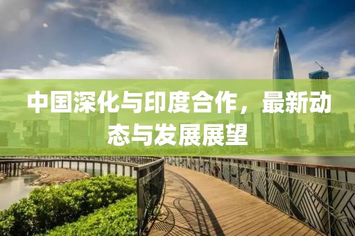 中國(guó)深化與印度合作，最新動(dòng)態(tài)與發(fā)展展望