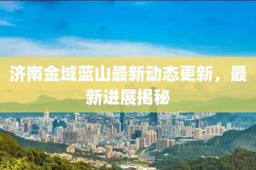 濟(jì)南金域藍(lán)山最新動(dòng)態(tài)更新，最新進(jìn)展揭秘
