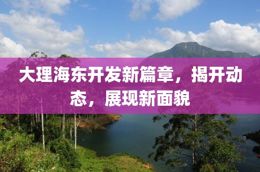 大理海東開(kāi)發(fā)新篇章，揭開(kāi)動(dòng)態(tài)，展現(xiàn)新面貌