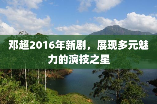 鄧超2016年新劇，展現(xiàn)多元魅力的演技之星