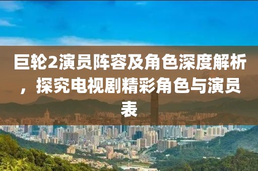 巨輪2演員陣容及角色深度解析，探究電視劇精彩角色與演員表