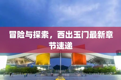 冒險(xiǎn)與探索，西出玉門最新章節(jié)速遞