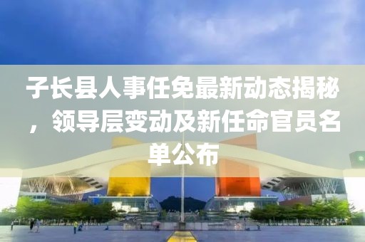 子長(zhǎng)縣人事任免最新動(dòng)態(tài)揭秘，領(lǐng)導(dǎo)層變動(dòng)及新任命官員名單公布