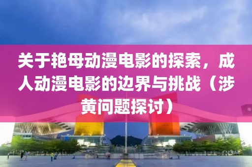 關于艷母動漫電影的探索，成人動漫電影的邊界與挑戰(zhàn)（涉黃問題探討）