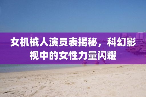 女機(jī)械人演員表揭秘，科幻影視中的女性力量閃耀