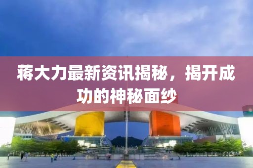 蔣大力最新資訊揭秘，揭開(kāi)成功的神秘面紗