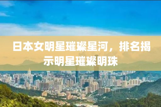 日本女明星璀璨星河，排名揭示明星璀璨明珠