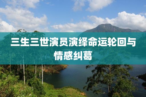 三生三世演員演繹命運(yùn)輪回與情感糾葛