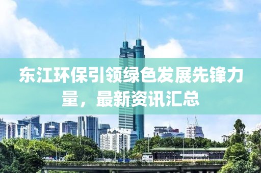 東江環(huán)保引領(lǐng)綠色發(fā)展先鋒力量，最新資訊匯總