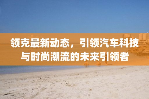 領(lǐng)克最新動態(tài)，引領(lǐng)汽車科技與時(shí)尚潮流的未來引領(lǐng)者