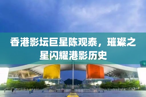 香港影壇巨星陳觀泰，璀璨之星閃耀港影歷史
