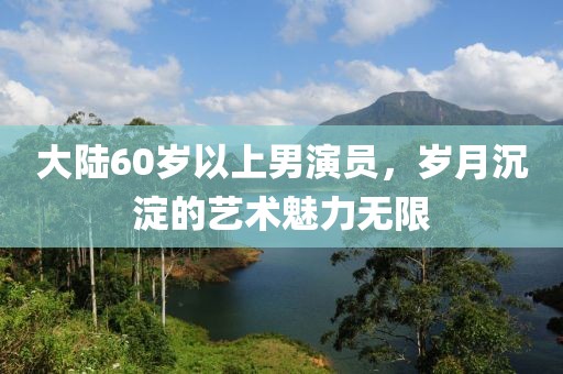大陸60歲以上男演員，歲月沉淀的藝術(shù)魅力無限