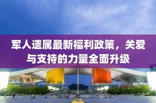軍人遺屬最新福利政策，關(guān)愛(ài)與支持的力量全面升級(jí)