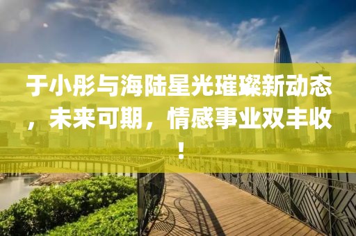 于小彤與海陸星光璀璨新動(dòng)態(tài)，未來(lái)可期，情感事業(yè)雙豐收！