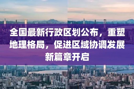 全國最新行政區(qū)劃公布，重塑地理格局，促進(jìn)區(qū)域協(xié)調(diào)發(fā)展新篇章開啟