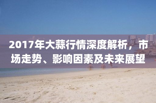 2017年大蒜行情深度解析，市場走勢、影響因素及未來展望
