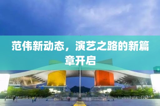 范偉新動(dòng)態(tài)，演藝之路的新篇章開啟