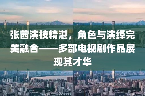 張茜演技精湛，角色與演繹完美融合——多部電視劇作品展現(xiàn)其才華