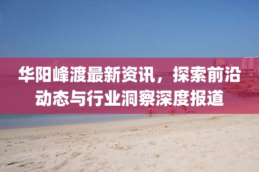 華陽峰渡最新資訊，探索前沿動態(tài)與行業(yè)洞察深度報(bào)道