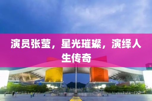 演員張瑩，星光璀璨，演繹人生傳奇