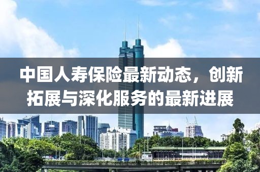 中國人壽保險最新動態(tài)，創(chuàng)新拓展與深化服務的最新進展