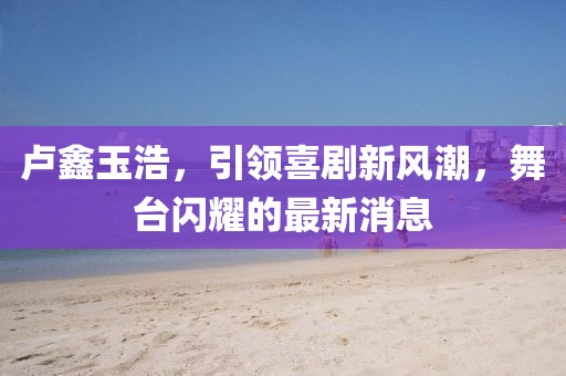 盧鑫玉浩，引領(lǐng)喜劇新風(fēng)潮，舞臺閃耀的最新消息