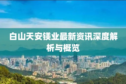 白山天安鎂業(yè)最新資訊深度解析與概覽
