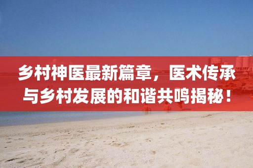 鄉(xiāng)村神醫(yī)最新篇章，醫(yī)術(shù)傳承與鄉(xiāng)村發(fā)展的和諧共鳴揭秘！