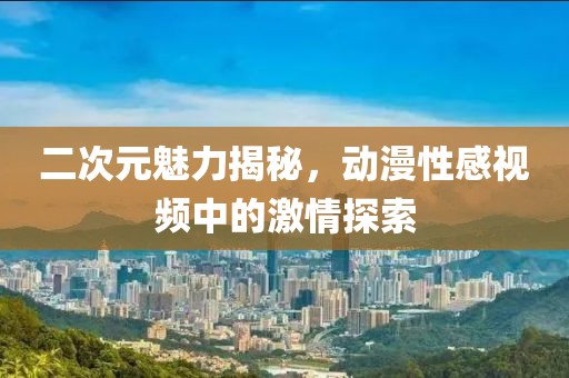 二次元魅力揭秘，動(dòng)漫性感視頻中的激情探索