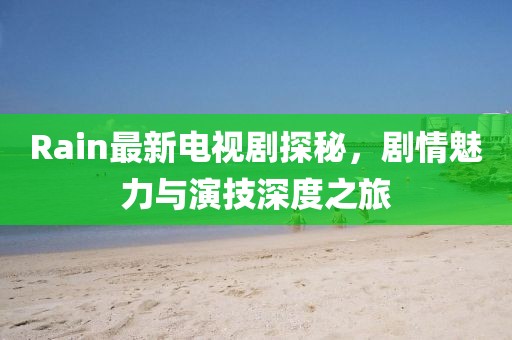 Rain最新電視劇探秘，劇情魅力與演技深度之旅
