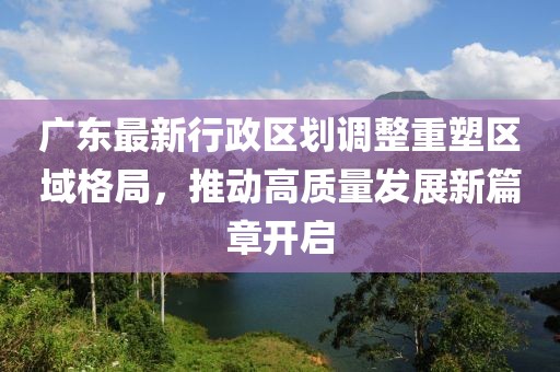 廣東最新行政區(qū)劃調(diào)整重塑區(qū)域格局，推動高質(zhì)量發(fā)展新篇章開啟