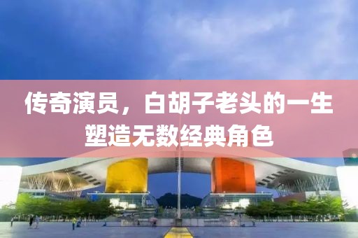 傳奇演員，白胡子老頭的一生塑造無數(shù)經(jīng)典角色