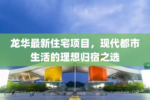 龍華最新住宅項(xiàng)目，現(xiàn)代都市生活的理想歸宿之選