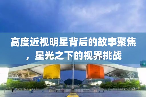 高度近視明星背后的故事聚焦，星光之下的視界挑戰(zhàn)