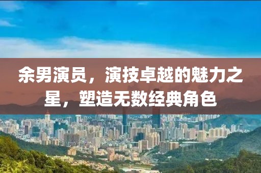 余男演員，演技卓越的魅力之星，塑造無(wú)數(shù)經(jīng)典角色