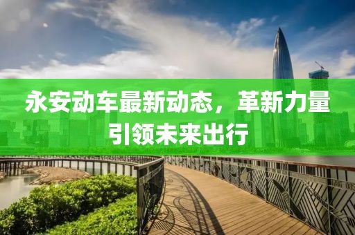 永安動(dòng)車最新動(dòng)態(tài)，革新力量引領(lǐng)未來出行