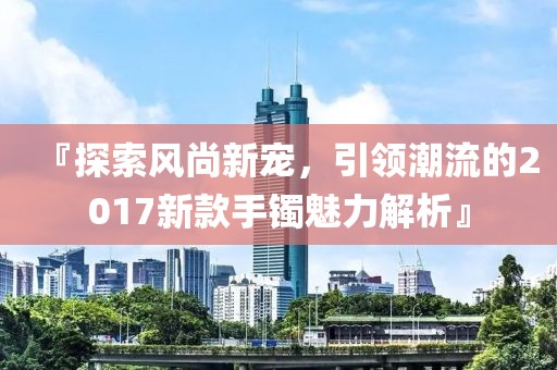 『探索風(fēng)尚新寵，引領(lǐng)潮流的2017新款手鐲魅力解析』